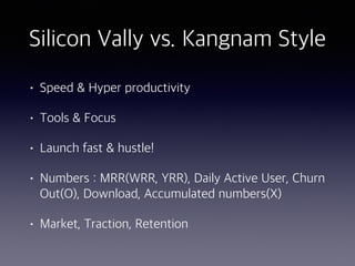 Silicon Vally vs. Kangnam Style
• Speed & Hyper productivity
• Tools & Focus
• Launch fast & hustle!
• Numbers : MRR(WRR, YRR), Daily Active User, Churn
Out(O), Download, Accumulated numbers(X)
• Market, Traction, Retention
 