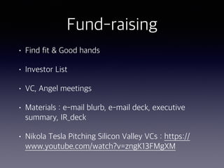 Fund-raising
• Find fit & Good hands
• Investor List
• VC, Angel meetings
• Materials : e-mail blurb, e-mail deck, executive
summary, IR_deck
• Nikola Tesla Pitching Silicon Valley VCs : https://
www.youtube.com/watch?v=zngK13FMgXM
 