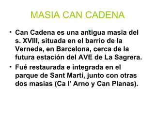 MASIA CAN CADENA
                           •
• Can Cadena es una antigua masia del
  s. XVIII, situada en el barrio de la
  Verneda, en Barcelona, cerca de la
  futura estación del AVE de La Sagrera.
• Fué restaurada e integrada en el
  parque de Sant Martí, junto con otras
  dos masias (Ca l' Arno y Can Planas).
 
