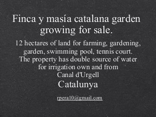 Finca y masía catalana garden
growing for sale.
rpera10@gmail.com
12 hectares of land for farming, gardening,
garden, swimming pool, tennis court.
The property has double source of water
for irrigation own and from
Canal d'Urgell
Catalunya
 