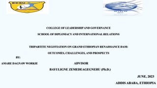 COLLEGE OF LEADERSHIPAND GOVERNANCE
SCHOOL OF DIPLOMACYAND INTERNATIONAL RELATIONS
TRIPARTITE NEGOTIATION ON GRAND ETHIOPIAN RENAISSANCE DAM:
OUTCOMES, CHALLENGES, AND PROSPECTS
BY:
AMARE DAGNAW WORKIE ADVISOR
BAYULIGNE ZEMEDEAGEGNEHU (Ph.D.)
JUNE, 2023
ADDIS ABABA, ETHIOPIA
 