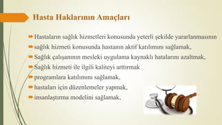 Hasta Haklarının Amaçları
Hastaların sağlık hizmetleri konusunda yeterli şekilde yararlanmasının
sağlık hizmeti konusunda hastanın aktif katılımını sağlamak,
Sağlık çalışanının mesleki uygulama kaynaklı hatalarını azaltmak,
Sağlık hizmeti ile ilgili kaliteyi arttırmak
programlara katılımını sağlamak,
hastaları için düzenlemeler yapmak,
insanlaştırma modelini sağlamak,
 
