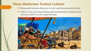Hasta Haklarının Tarihsel Gelişimi
 Hammurabi kanaunu dünyanın en eski yasal kanunlarından biridir.
 3.800 yıl önce hazırlanan Hammurabi kanunlarında, hastalara zarar
verenlere şiddetli cezalar öngörülmüştür.
 