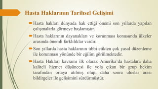 Hasta Haklarının Tarihsel Gelişimi
Hasta hakları dünyada hak ettiği önemi son yıllarda yapılan
çalışmalarla görmeye başlamıştır.
Hasta haklarının dayanakları ve korunması konusunda ülkeler
arasında önemli farklılıklar vardır.
Son yıllarda hasta haklarının tıbbi etikten çok yasal düzenleme
ile korunması yönünde bir eğilim görülmektedir.
Hasta Hakları kavramı ilk olarak Amerika’da hastalara daha
kaliteli hizmet düşüncesi ile yola çıkan bir grup hekim
tarafından ortaya atılmış olup, daha sonra uluslar arası
bildirgeler ile gelişimini sürdürmüştür.
 