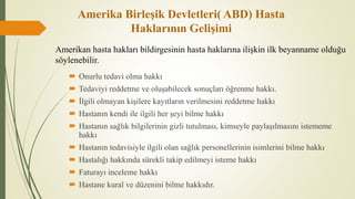 Amerika Birleşik Devletleri( ABD) Hasta
Haklarının Gelişimi
 Onurlu tedavi olma hakkı
 Tedaviyi reddetme ve oluşabilecek sonuçları öğrenme hakkı.
 İlgili olmayan kişilere kayıtların verilmesini reddetme hakkı
 Hastanın kendi ile ilgili her şeyi bilme hakkı
 Hastanın sağlık bilgilerinin gizli tutulması, kimseyle paylaşılmasını istememe
hakkı
 Hastanın tedavisiyle ilgili olan sağlık personellerinin isimlerini bilme hakkı
 Hastalığı hakkında sürekli takip edilmeyi isteme hakkı
 Faturayı inceleme hakkı
 Hastane kural ve düzenini bilme hakkıdır.
Amerikan hasta hakları bildirgesinin hasta haklarına ilişkin ilk beyanname olduğu
söylenebilir.
 