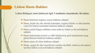 Lisbon Hasta Hakları
 Hasta hekimini özgürce seçme hakkına sahiptir.
 Hasta, hiçbir dış etki altında kalmadan, özgürce klinik ve etik kararlar
veren bir hekim tarafından bakılma hakkına sahiptir.
 Hasta yeterli bilgiyi aldıktan sonra tedaviyi kabul ya da red hakkına
sahiptir.
 Hasta hekiminden kişisel ve tıbbi bilgilerinin gizli tutulmasına saygı
gösterilmesini bekleme hakkına sahiptir.
 Hasta onuru ile ölme hakkına sahiptir.
 Hasta, uygun bir dini temsilcinin yardımı da dahil, ruhsal ya da manevi
teselliyi kabul ya da red hakkına sahiptir.
Lizbon Bildirgesi, hasta haklarıyla ilgili 5 maddeden oluşmaktadır. Bu haklar;
 