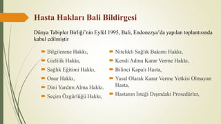 Hasta Hakları Bali Bildirgesi
 Bilgilenme Hakkı,
 Gizlilik Hakkı,
 Sağlık Eğitimi Hakkı,
 Onur Hakkı,
 Dini Yardım Alma Hakkı.
 Seçim Özgürlüğü Hakkı,
 Nitelikli Sağlık Bakımı Hakkı,
 Kendi Adına Karar Verme Hakkı,
 Bilinci Kapalı Hasta,
 Yasal Olarak Karar Verme Yetkisi Olmayan
Hasta,
 Hastanın İsteği Dışındaki Prosedürler,
Dünya Tabipler Birliği’nin Eylül 1995, Bali, Endonezya’da yapılan toplantısında
kabul edilmiştir
 