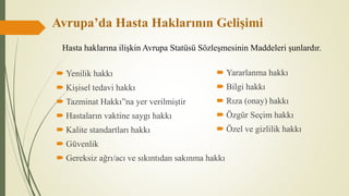 Avrupa’da Hasta Haklarının Gelişimi
 Yenilik hakkı
 Kişisel tedavi hakkı
 Tazminat Hakkı”na yer verilmiştir
 Hastaların vaktine saygı hakkı
 Kalite standartları hakkı
 Güvenlik
 Gereksiz ağrı/acı ve sıkıntıdan sakınma hakkı
 Yararlanma hakkı
 Bilgi hakkı
 Rıza (onay) hakkı
 Özgür Seçim hakkı
 Özel ve gizlilik hakkı
Hasta haklarına ilişkin Avrupa Statüsü Sözleşmesinin Maddeleri şunlardır.
 
