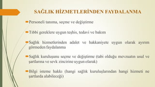 SAĞLIK HİZMETLERİNDEN FAYDALANMA
Personeli tanıma, seçme ve değiştirme
Tıbbi gereklere uygun teşhis, tedavi ve bakım
Sağlık hizmetlerinden adalet ve hakkaniyete uygun olarak ayırım
görmeden faydalanma
Sağlık kuruluşunu seçme ve değiştirme (tabi olduğu mevzuatın usul ve
şartlarına ve sevk zincirine uygun olarak)
Bilgi isteme hakkı (hangi sağlık kuruluşlarından hangi hizmeti ne
şartlarda alabileceği)
 