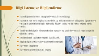Bilgi İsteme ve Bilgilendirme
 Hastalığın muhtemel sebepleri ve nasıl seyredeceği
 Hastanın her türlü sağlık hizmetinin ve imkanının neler olduğunu öğrenmeye
ve sağlık durumu ile ilgili her türlü bilgiyi sözlü ya da yazılı isteme hakkı
vardır.
 Tıbbi müdahalenin kim tarafından nerede, ne şekilde ve nasıl yapılacağı ile
tahmini süresi,
 Kullanılacak ilaçların önemli özellikleri,
 Sağlığı için kritik olan yaşam tarzı önerileri,
 Kayıtları inceleme
 Kayıtların düzeltilmesini isteme
 