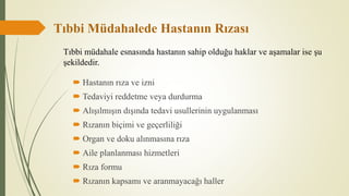 Tıbbi Müdahalede Hastanın Rızası
 Hastanın rıza ve izni
 Tedaviyi reddetme veya durdurma
 Alışılmışın dışında tedavi usullerinin uygulanması
 Rızanın biçimi ve geçerliliği
 Organ ve doku alınmasına rıza
 Aile planlanması hizmetleri
 Rıza formu
 Rızanın kapsamı ve aranmayacağı haller
Tıbbi müdahale esnasında hastanın sahip olduğu haklar ve aşamalar ise şu
şekildedir.
 