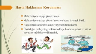 Hasta Haklarının Korunması
Mahremiyete saygı gösterilmesi
Mahremiyete saygı gösterilmesi ve bunu istemek hakkı
Rıza olmaksızın tıbbi ameliyeye tabi tutulmama
Hastalığın mahiyeti gerektirmedikçe hastanın şahsi ve ailevi
hayatına müdahale edilmesini,
 