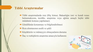 Tıbbi Araştırmalar
 Tıbbi araştırmalarda rıza (Hiç kimse; Bakanlığın izni ve kendi rızası
bulunmaksızın, tecrübe, araştırma veya eğitim amaçlı hiçbir tıbbi
müdahale konusu yapılamaz).
 Gönüllünün korunması ve bilgilendirilmesi
 Rıza alınmasının usulü ve şekli
 Küçüklerin ve mümeyyiz olmayanların durumu
 İlaç ve terkiplerin araştırma amacıyla kullanımı
 