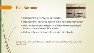 Hak Kavramı
 Hak kavramı evrensel bir kavramdır.
 Hak kavramı, hukuk ile ilgili en temel kavramlardan biridir.
 Hak, kişilerin hukuk düzeni tarafından korunmaya değer
bulunmuş menfaatlerini ifade eder.
 Hukuk kelimesi de hak kelimesinden türetilmiştir.
Örneğin ölüm, ölen kişinin haklarını kaybetmesine sebep olurken, mirasçılarına hak
kazandırabilir.
 