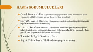 HASTA SORUMLULUKLARI
Genel Sorumluluklar (Kişiler kendi sağlığına dikkat etmek için elinden geleni
yapmalı ve sağlıklı bir yaşam için verilen tavsiyelere uymalıdır).
Sosyal Güvenlik Durumu (Hasta sağlık, sosyal güvenlik ve kişisel bilgilerindeki
değişikliklerizamanında bildirmelidir).
Hastane kurallarına uyma (Hasta verilen randevulara uymalıdır, Hasta teşhis ve
tedavi sürecinde hekim ve diğer sağlık personeli ile her aşamada işbirliği yapmalıdır, Hasta
gereksiz tıbbi girişim ve tedavi talebinde bulunamaz)
Tedavisi İle İlgili Önerilere Uyma
Sağlık Çalışanlarını Bilgilendirme (hepatit ve AIDS)
 