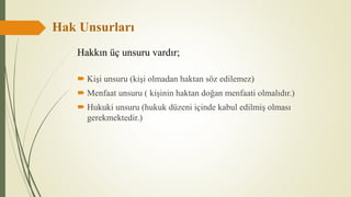 Hak Unsurları
 Kişi unsuru (kişi olmadan haktan söz edilemez)
 Menfaat unsuru ( kişinin haktan doğan menfaati olmalıdır.)
 Hukuki unsuru (hukuk düzeni içinde kabul edilmiş olması
gerekmektedir.)
Hakkın üç unsuru vardır;
 