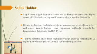 Sağlık Hakları
 Sağlık hukı, sağlık hizmetini sunan ve bu hizmetten yararlanan kişiler
arasındaki ilişkileri ve uyuşmazlıkları düzenleyen kurallar bütünüdür.
 Kişinin toplumdan, devletten sağlığının korunmasını, gerektiğinde tedavi
edilmesini, iyileştirilmesini veya toplumun sağladığı imkanlardan
faydalanması durumudur (WHO, 1946)
 Tüm bu hakların amacı insan sağlığının yüksek düzeyde korunmasını ve
sağlık hizmetlerinin yüksek kalitede verilmesini sağlamaktır.
 