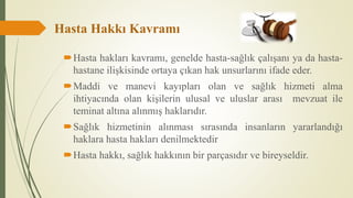 Hasta Hakkı Kavramı
Hasta hakları kavramı, genelde hasta-sağlık çalışanı ya da hasta-
hastane ilişkisinde ortaya çıkan hak unsurlarını ifade eder.
Maddi ve manevi kayıpları olan ve sağlık hizmeti alma
ihtiyacında olan kişilerin ulusal ve uluslar arası mevzuat ile
teminat altına alınmış haklarıdır.
Sağlık hizmetinin alınması sırasında insanların yararlandığı
haklara hasta hakları denilmektedir
Hasta hakkı, sağlık hakkının bir parçasıdır ve bireyseldir.
 