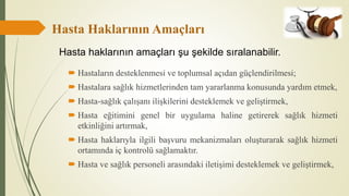 Hasta Haklarının Amaçları
 Hastaların desteklenmesi ve toplumsal açıdan güçlendirilmesi;
 Hastalara sağlık hizmetlerinden tam yararlanma konusunda yardım etmek,
 Hasta-sağlık çalışanı ilişkilerini desteklemek ve geliştirmek,
 Hasta eğitimini genel bir uygulama haline getirerek sağlık hizmeti
etkinliğini artırmak,
 Hasta haklarıyla ilgili başvuru mekanizmaları oluşturarak sağlık hizmeti
ortamında iç kontrolü sağlamaktır.
 Hasta ve sağlık personeli arasındaki iletişimi desteklemek ve geliştirmek,
Hasta haklarının amaçları şu şekilde sıralanabilir.
 