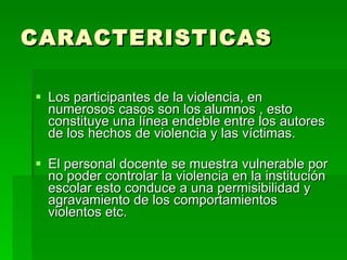 CARACTERISTICAS Los participantes de la violencia, en numerosos casos son los alumnos , esto constituye una línea endeble entre los autores de los hechos de violencia y las víctimas. El personal docente se muestra vulnerable por no poder controlar la violencia en la institución escolar esto conduce a una permisibilidad y agravamiento de los comportamientos violentos etc. 