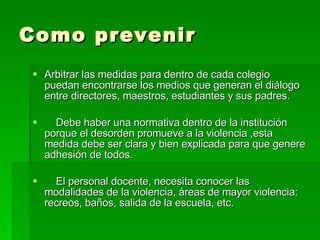 Como prevenir Arbitrar las medidas para dentro de cada colegio puedan encontrarse los medios que generan el diálogo entre directores, maestros, estudiantes y sus padres. Debe haber una normativa dentro de la institución porque el desorden promueve a la violencia ,esta medida debe ser clara y bien explicada para que genere adhesión de todos. El personal docente, necesita conocer las modalidades de la violencia, áreas de mayor violencia: recreos, baños, salida de la escuela, etc. 