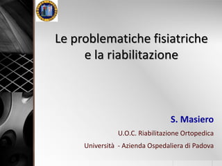 Le problematiche fisiatriche 
e la riabilitazione 
S. Masiero 
U.O.C. Riabilitazione Ortopedica 
Università - Azienda Ospedaliera di Padova 
 