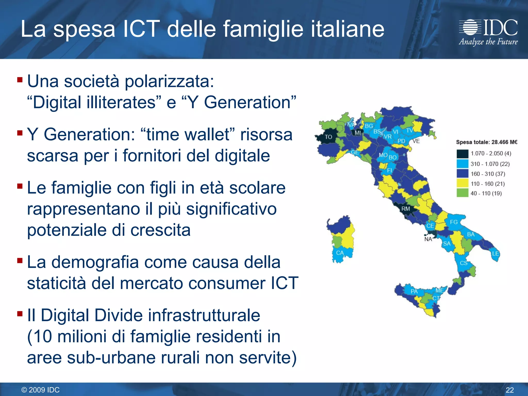 La spesa  ICT  delle famiglie italiane Una società polarizzata:  “Digital illiterates” e “Y Generation” Y Generation: “time wallet” risorsa scarsa per i fornitori del digitale Le famiglie con figli in età scolare rappresentano il più significativo potenziale di crescita La demografia come causa della staticità del mercato consumer ICT Il Digital Divide infrastrutturale  (10 milioni di famiglie residenti in aree sub-urbane rurali non servite) 