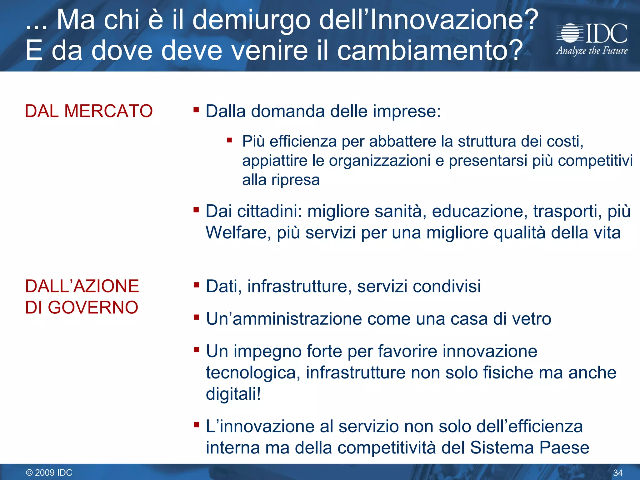 ... Ma chi è il demiurgo dell’Innovazione? E da dove deve venire il cambiamento? DAL MERCATO Dalla domanda delle imprese: Più efficienza per abbattere la struttura dei costi, appiattire le organizzazioni e presentarsi più competitivi alla ripresa Dai cittadini: migliore sanità, educazione, trasporti, più Welfare, più servizi per una migliore qualità della vita DALL’AZIONE DI GOVERNO Dati, infrastrutture, servizi condivisi Un’amministrazione come una casa di vetro Un impegno forte per favorire innovazione tecnologica, infrastrutture non solo fisiche ma anche digitali! L’innovazione al servizio non solo dell’efficienza interna ma della competitività del Sistema Paese 