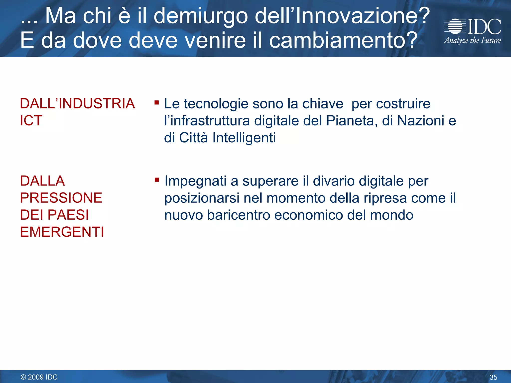 ... Ma chi è il demiurgo dell’Innovazione? E da dove deve venire il cambiamento? DALL’INDUSTRIA ICT Le tecnologie sono la chiave  per costruire l’infrastruttura digitale del Pianeta, di Nazioni e  di Città Intelligenti DALLA PRESSIONE DEI PAESI EMERGENTI Impegnati a superare il divario digitale per posizionarsi nel momento della ripresa come il nuovo baricentro economico del mondo 