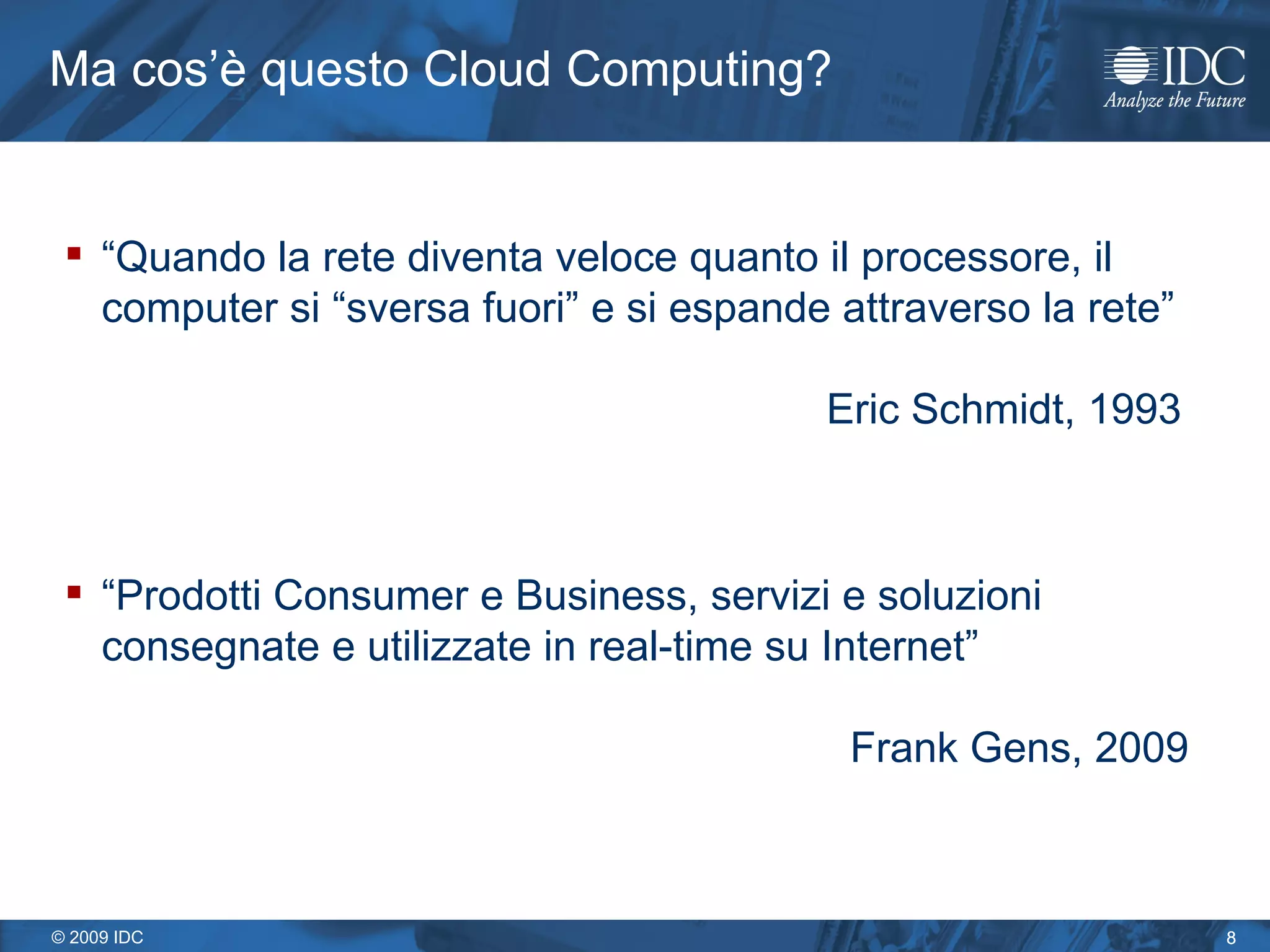 Ma cos’è questo Cloud Computing? “ Quando la rete diventa veloce quanto il processore, il computer si “sversa fuori” e si espande attraverso la rete” Eric Schmidt, 1993 “ Prodotti Consumer e Business, servizi e soluzioni consegnate e utilizzate in real-time su Internet”     Frank Gens, 2009 
