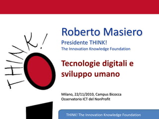 THINK! The Innovation Knowledge Foundation
Roberto Masiero
Presidente THINK!
The Innovation Knowledge Foundation
Tecnologie digitali e
sviluppo umano
Milano, 22/11/2010, Campus Bicocca
Osservatorio ICT del NonProfit
 