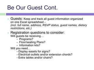 Be Our Guest Cont.
 Guests: Keep and track all guest information organized
on one Excel spreadsheet -
(incl. full name, address, RSVP status, guest names, dietary
restrictions, etc.)
 Registration questions to consider:
Will guests be receiving…
- Programs?
- Floor/seating Plans?
- Information kits?
Will you need…
- Display easels for signs?
- Electrical outlets and/or extension chords?
- Extra tables and/or chairs?
 