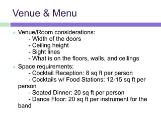 Venue & Menu
 Venue/Room considerations:
- Width of the doors
- Ceiling height
- Sight lines
- What is on the floors, walls, and ceilings
 Space requirements:
- Cocktail Reception: 8 sq ft per person
- Cocktails w/ Food Stations: 12-15 sq ft per
person
- Seated Dinner: 20 sq ft per person
- Dance Floor: 20 sq ft per instrument for the
band
 