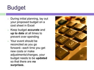 Budget
 During initial planning, lay out
your proposed budget on a
cost sheet in Excel
 Keep budget accurate and
up to date at all times to
prevent over spending
 Your event should be
reconciled as you go
forward– each time you get
new costs or make
adjustments/changes, your
budget needs to be updated
so that there are no
surprises.
 