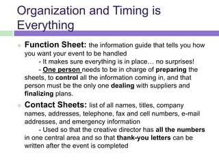Organization and Timing is
Everything
 Function Sheet: the information guide that tells you how
you want your event to be handled
- It makes sure everything is in place… no surprises!
- One person needs to be in charge of preparing the
sheets, to control all the information coming in, and that
person must be the only one dealing with suppliers and
finalizing plans.
 Contact Sheets: list of all names, titles, company
names, addresses, telephone, fax and cell numbers, e-mail
addresses, and emergency information
- Used so that the creative director has all the numbers
in one central area and so that thank-you letters can be
written after the event is completed
 