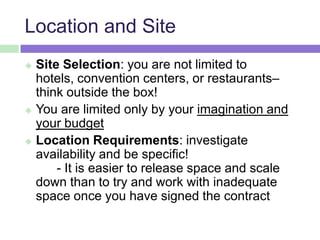 Location and Site
 Site Selection: you are not limited to
hotels, convention centers, or restaurants–
think outside the box!
 You are limited only by your imagination and
your budget
 Location Requirements: investigate
availability and be specific!
- It is easier to release space and scale
down than to try and work with inadequate
space once you have signed the contract
 