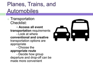 Planes, Trains, and
Automobiles
 Transportation
Checklist:
- Access all event
transportation requirements
- Look at where
conventional and creative
transportation options are
appropriate
- Choose the
appropriate route
- Decide how group
departure and drop-off can be
made more convenient
 