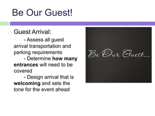 Be Our Guest!
 Guest Arrival:
- Assess all guest
arrival transportation and
parking requirements
- Determine how many
entrances will need to be
covered
- Design arrival that is
welcoming and sets the
tone for the event ahead
 