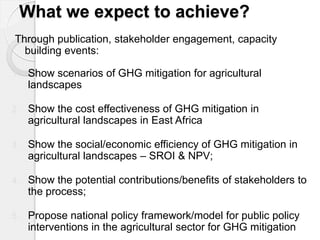 What we expect to achieve? 
Through publication, stakeholder engagement, capacity building events: 
1.Show scenarios of GHG mitigation for agricultural landscapes 
2.Show the cost effectiveness of GHG mitigation in agricultural landscapes in East Africa 
3.Show the social/economic efficiency of GHG mitigation in agricultural landscapes – SROI & NPV; 
4.Show the potential contributions/benefits of stakeholders to the process; 
5.Propose national policy framework/model for public policy interventions in the agricultural sector for GHG mitigation  