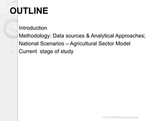 OUTLINE 
1.Introduction 
2.Methodology: Data sources & Analytical Approaches; 
3.National Scenarios – Agricultural Sector Model 
4.Current stage of study 
CCAFS/ENRAfricaAssociates  