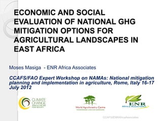 ECONOMIC AND SOCIAL EVALUATION OF NATIONAL GHG MITIGATION OPTIONS FOR AGRICULTURAL LANDSCAPES IN EAST AFRICA 
Moses Masiga - ENR Africa Associates 
CCAFS/FAO Expert Workshop on NAMAs: National mitigation planning and implementation in agriculture, Rome, Italy 16-17 July 2012 
CCAFS/ENRAfricaAssociates  