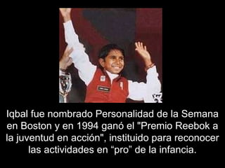 Iqbal  fue nombrado Personalidad de la Semana en Boston y en 1994 ganó el "Premio Reebok a la juventud en acción", instituido para reconocer las actividades en “pro” de la infancia. 