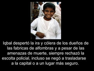 Iqbal  despertó la ira y cólera de los dueños de las fabricas de alfombras y a pesar de las amenazas de muerte, siempre rechazó la escolta policial, incluso se negó a trasladarse  a la capital o a un lugar más seguro.  
