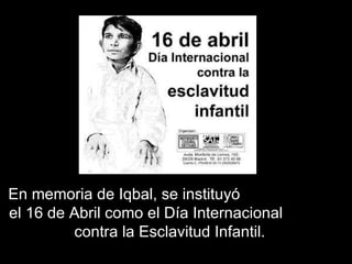 En memoria de Iqbal, se instituyó  el 16 de Abril como el Día Internacional  contra la Esclavitud Infantil. 