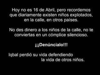 Hoy no es 16 de Abril, pero recordemos que diariamente existen niños explotados, en la calle, en otros países. No des dinero a los niños de la calle, no te conviertas en un cómplice silencioso.   ¡¡¡Denúncialo!!!   Iqbal perdió su vida defendiendo  la vida de otros niños. 