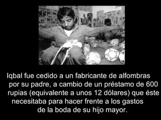Iqbal fue cedido a un fabricante de alfombras  por su padre, a cambio de un préstamo de 600 rupias (equivalente a unos 12 dólares) que éste necesitaba para hacer frente a los gastos  de la boda de su hijo mayor.  