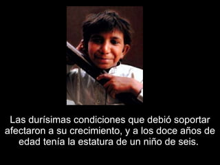 Las durísimas condiciones que debió soportar afectaron a su crecimiento, y a los doce años de edad tenía la estatura de un niño de seis.  
