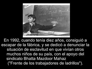 En 1992, cuando tenía diez años, consiguió a escapar de la fábrica, y se dedicó a denunciar la situación de esclavitud en que vivían otros muchos niños de su país, con el apoyo del sindicato Bhatta Mazdoor Mahaz  ("Frente de los trabajadores de ladrillos"). 