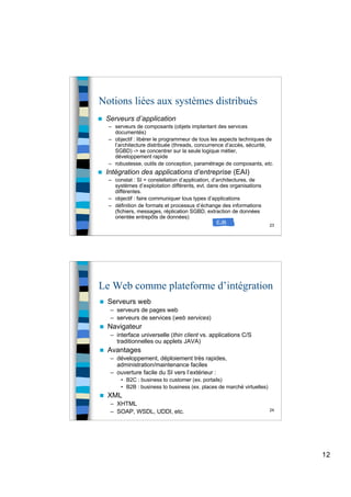 12
23
Notions liées aux systèmes distribués
 Serveurs d’application
– serveurs de composants (objets implantant des services
documentés)
– objectif : libérer le programmeur de tous les aspects techniques de
l’architecture distribuée (threads, concurrence d’accès, sécurité,
SGBD) -> se concentrer sur la seule logique métier,
développement rapide
– robustesse, outils de conception, paramétrage de composants, etc.
 Intégration des applications d’entreprise (EAI)
– constat : SI = constellation d’application, d’architectures, de
systèmes d’exploitation différents, evt. dans des organisations
différentes.
– objectif : faire communiquer tous types d’applications
– définition de formats et processus d’échange des informations
(fichiers, messages, réplication SGBD, extraction de données
orientée entrepôts de données)
EJB
24
Le Web comme plateforme d’intégration
 Serveurs web
– serveurs de pages web
– serveurs de services (web services)
 Navigateur
– interface universelle (thin client vs. applications C/S
traditionnelles ou applets JAVA)
 Avantages
– développement, déploiement très rapides,
administration/maintenance faciles
– ouverture facile du SI vers l’extérieur :
• B2C : business to customer (ex. portails)
• B2B : business to business (ex. places de marché virtuelles)
 XML
– XHTML
– SOAP, WSDL, UDDI, etc.
 
