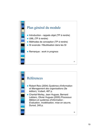 19
37
Plan général du module
 Introduction - rappels objet (TP à rendre)
 UML (TP à rendre)
 Méthodes de conception (TP à rendre)
 SI avancés / Réutilisation dans les SI
 Remarque : work in progress
38
Références
 Robert Reix (2004) Systèmes d'information
et Management des organisations (5e
édition), Vuibert, 487 p.
 Chantal Morley, Jean Hugues, Bernard
Leblanc, Olivier Hugues (2005) Processus
Métiers et systèmes d'information :
Evaluation, modélisation, mise en oeuvre,
Dunod, 245 p.
 